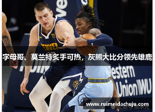 字母哥、莫兰特炙手可热，灰熊大比分领先雄鹿